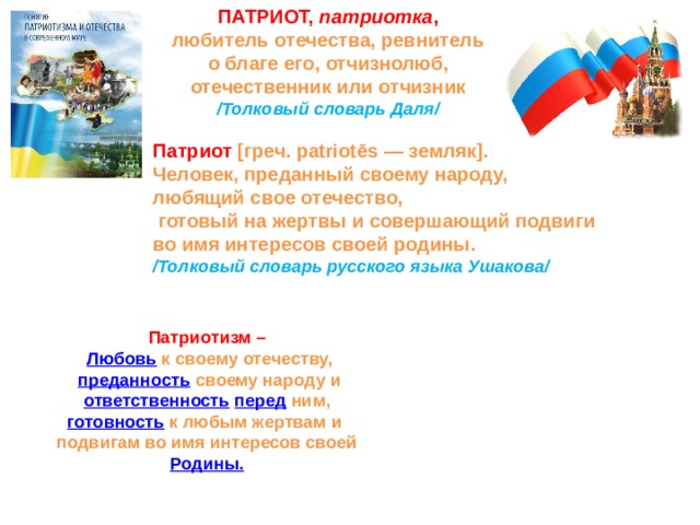 ПАТРИОТ, патриотка , любитель отечества, ревнитель о благе его, отчизнолюб, отечественник или отчизник /Толковый словарь Даля/    Патриот [греч. patriotēs — земляк]. Человек, преданный своему народу, любящий свое отечество,  готовый на жертвы и совершающий подвиги во имя интересов своей родины. /Толковый словарь русского языка Ушакова/ Патриотизм –  Любовь  к своему отечеству,  преданность  своему народу и  ответственность  перед  ним, готовность  к любым жертвам и подвигам во имя интересов своей  Родины.   
