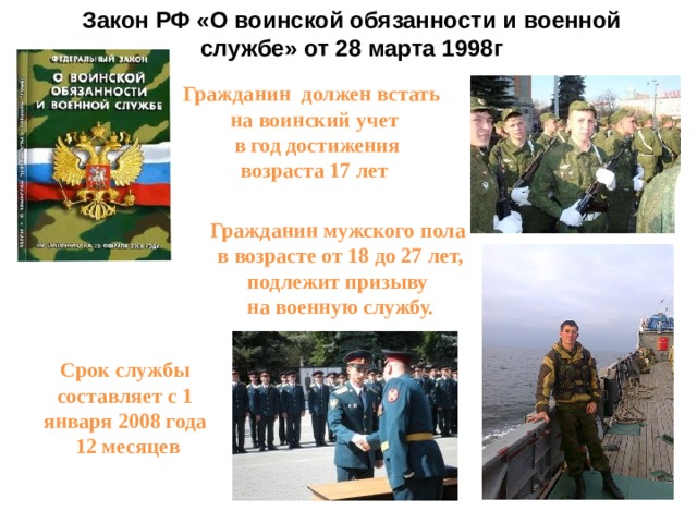 Закон РФ «О воинской обязанности и военной службе» от 28 марта 1998г Гражданин должен встать на воинский учет  в год достижения возраста 17 лет Гражданин мужского пола  в возрасте от 18 до 27 лет, подлежит призыву  на военную службу. Срок службы составляет с 1 января 2008 года  12 месяцев 