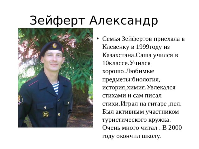 Зейферт Александр Семья Зейфертов приехала в Клевенку в 1999году из Казахстана.Саша учился в 10классе.Учился хорошо.Любимые предметы:биология, история,химия.Увлекался стихами и сам писал стихи.Играл на гитаре ,пел. Был активным участником туристического кружка. Очень много читал . В 2000 году окончил школу. 