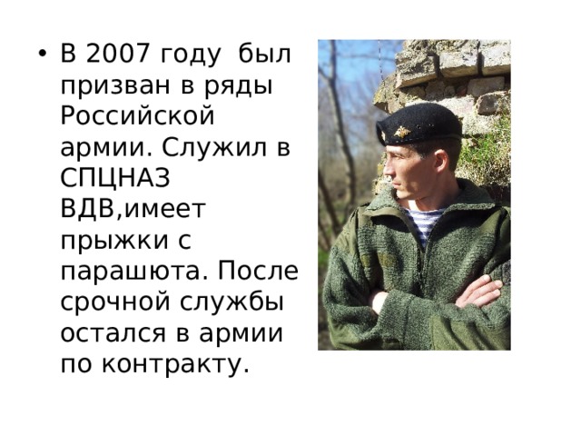В 2007 году был призван в ряды Российской армии. Служил в СПЦНАЗ ВДВ,имеет прыжки с парашюта. После срочной службы остался в армии по контракту. 