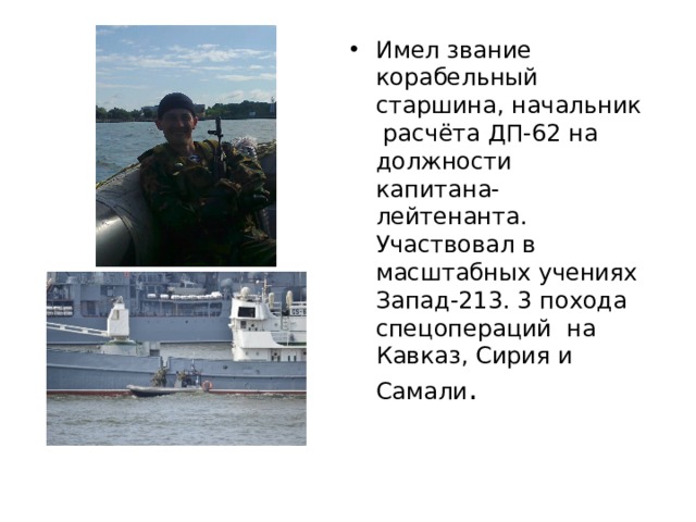 Имел звание корабельный старшина, начальник расчёта ДП-62 на должности капитана-лейтенанта. Участвовал в масштабных учениях Запад-213. 3 похода спецопераций на Кавказ, Сирия и Самали . 
