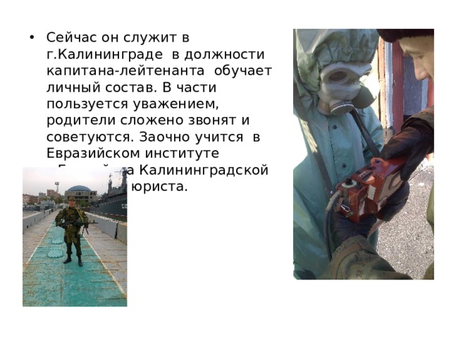 Сейчас он служит в г.Калининграде в должности капитана-лейтенанта обучает личный состав. В части пользуется уважением, родители сложено звонят и советуются. Заочно учится в Евразийском институте г.Балтийска Калининградской области на юриста. 
