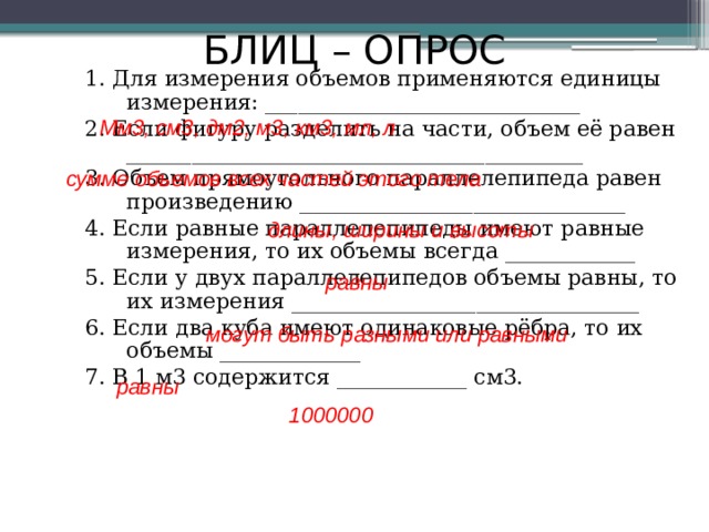 БЛИЦ – ОПРОС 1. Для измерения объемов применяются единицы измерения: _____________________________ 2. Если фигуру разделить на части, объем её равен __________________________________________ 3. Объем прямоугольного параллелепипеда равен произведению ______________________________ 4. Если равные параллелепипеды имеют равные измерения, то их объемы всегда ____________ 5. Если у двух параллелепипедов объемы равны, то их измерения ________________________________ 6. Если два куба имеют одинаковые рёбра, то их объемы _____________ 7. В 1 м3 содержится ____________ см3. Мм3, см3, дм2, м3, км3, мл, л сумме объемов всех частей этого тела длины, ширины и высоты равны могут быть разными или равными равны 1000000 