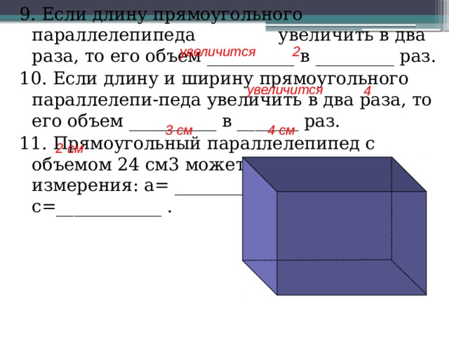 9. Если длину прямоугольного параллелепипеда увеличить в два раза, то его объем __________ в _________ раз. 10. Если длину и ширину прямоугольного параллелепи-педа увеличить в два раза, то его объем __________ в _______ раз. 11. Прямоугольный параллелепипед с объемом 24 см3 может иметь такие измерения: a= _________ , b=___________ , c=____________ . 2 увеличится увеличится 4 3 см 4 см 2 см 