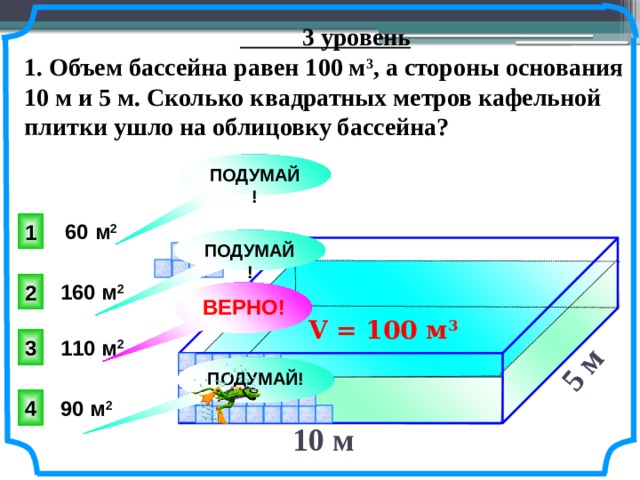 5 м   3 уровень 1. Объем бассейна равен 100 м 3 , а стороны основания 10 м и 5 м. Сколько квадратных метров кафельной плитки ушло на облицовку бассейна? ПОДУМАЙ! 1 60 м 2 ПОДУМАЙ! 2 160 м 2 ВЕРНО! V = 100 м 3  Юрченко Е. В., Юрченко Ел. В. Математика. Тесты. 5-6 классы: учебно-метод. пособие. – 2-е изд. – М.: дрофа, 1998. – 160 с. ISBN 5-7107-1992-7 3 110 м 2 ПОДУМАЙ! 4 90 м 2 10 м  11 