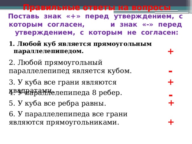 Правильные ответы на вопросы  Поставь знак «+» перед утверждением, с которым согласен, и знак «-» перед утверждением, с которым не согласен: 1. Любой куб является прямоугольным параллелепипедом. + 2. Любой прямоугольный параллелепипед является кубом. - + 3. У куба все грани являются квадратами. - 4. У параллелепипеда 8 ребер. + 5. У куба все ребра равны. 6. У параллелепипеда все грани являются прямоугольниками. + 