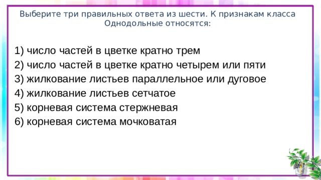 Выберите три правильных ответа из шести. К признакам класса Однодольные относятся: 1) число частей в цветке кратно трем 2) число частей в цветке кратно четырем или пяти 3) жилкование листьев параллельное или дуговое 4) жилкование листьев сетчатое 5) корневая система стержневая 6) корневая система мочковатая 