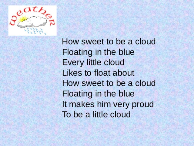  How sweet to be a cloud  Floating in the blue  Every little cloud  Likes to float about  How sweet to be a cloud  Floating in the blue  It makes him very proud  To be a little cloud 