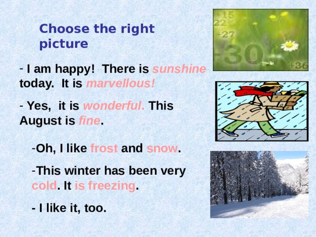 Choose the right picture  I am happy! There is sunshine  today. It is marvellous!  Yes, it is  wonderful . This August is  fine . Oh, I like frost and snow . This winter has been very cold . It is freezing . - I like it, too. 