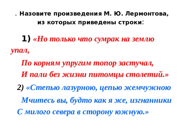 . Назовите произведения М. Ю. Лермонтова, из которых приведены строки :  1)  «Но только что сумрак на землю упал,  По корням упругим топор застучал,  И пали без жизни питомцы столетий.»  2)  «Степью лазурною, цепью жемчужною  Мчитесь вы, будто как я же, изгнанники  С милого севера в сторону южную.» 