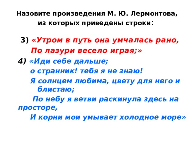Назовите произведения М. Ю. Лермонтова, из которых приведены строки :  3) « Утром в путь она умчалась рано,  По лазури весело играя;» 4) « Иди себе дальше;  о странник! тебя я не знаю!  Я солнцем любима, цвету для него и блистаю;  По небу я ветви раскинула здесь на просторе,  И корни мои умывает холодное море» 