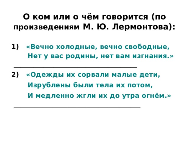О ком или о чём говорится (по произведениям М. Ю. Лермонтова): 1) «Вечно холодные, вечно свободные,  Нет у вас родины, нет вам изгнания.» _____________________________________ 2) «Одежды их сорвали малые дети,  Изрублены были тела их потом,  И медленно жгли их до утра огнём.» ______________________________________ 