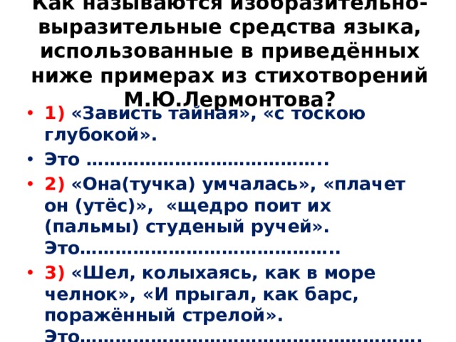 Как называются изобразительно-выразительные средства языка, использованные в приведённых ниже примерах из стихотворений М.Ю.Лермонтова?   1) «Зависть тайная», «с тоскою глубокой». Это ………………………………….. 2) «Она(тучка) умчалась», «плачет он (утёс)», «щедро поит их (пальмы) студеный ручей». Это…………………………………….. 3) «Шел, колыхаясь, как в море челнок», «И прыгал, как барс, поражённый стрелой». Это…………………………………………………. 