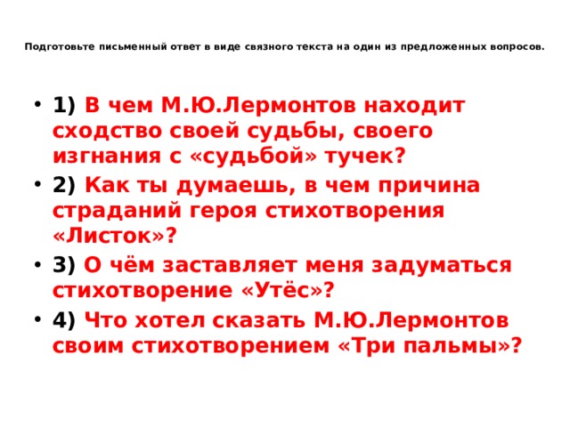  Подготовьте письменный ответ в виде связного текста на один из предложенных вопросов. 1) В чем М.Ю.Лермонтов находит сходство своей судьбы, своего изгнания с «судьбой» тучек? 2) Как ты думаешь, в чем причина страданий героя стихотворения «Листок»? 3) О чём заставляет меня задуматься стихотворение «Утёс»? 4) Что хотел сказать М.Ю.Лермонтов своим стихотворением «Три пальмы»? 
