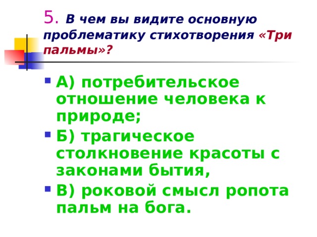 5.  В чем вы видите основную проблематику стихотворения  «Три пальмы»? А) потребительское отношение человека к природе; Б) трагическое столкновение красоты с законами бытия, В) роковой смысл ропота пальм на бога. 