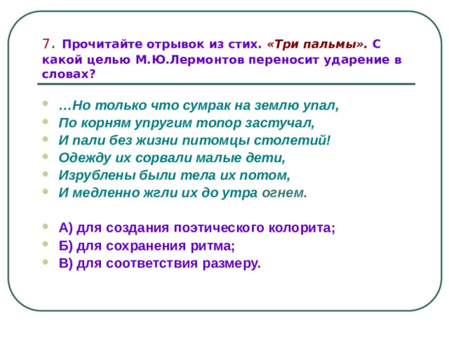 7 . Прочитайте отрывок из стих. «Три пальмы». С какой целью М.Ю.Лермонтов переносит ударение в словах? … Но только что сумрак на землю упал, По корням упругим топор застучал, И пали без жизни питомцы столетий! Одежду их сорвали малые дети, Изрублены были тела их потом, И медленно жгли их до утра  огнем. А) для создания поэтического колорита; Б) для сохранения ритма; В) для соответствия размеру. 
