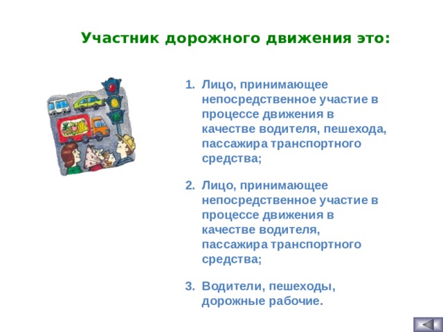 Участник дорожного движения это: Лицо, принимающее непосредственное участие в процессе движения в качестве водителя, пешехода, пассажира транспортного средства; Лицо, принимающее непосредственное участие в процессе движения в качестве водителя, пассажира транспортного средства; Водители, пешеходы, дорожные рабочие.  