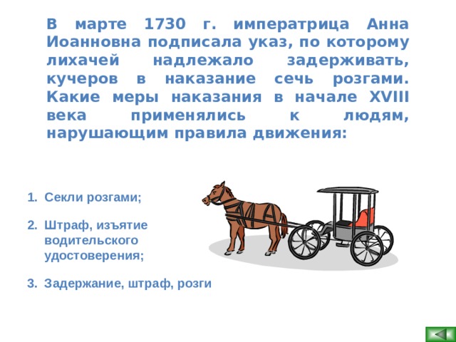 В марте 1730 г. императрица Анна Иоанновна подписала указ, по которому лихачей надлежало задерживать, кучеров в наказание сечь розгами. Какие меры наказания в начале XVIII века применялись к людям, нарушающим правила движения:  Секли розгами; Штраф, изъятие водительского удостоверения; Задержание, штраф, розги   