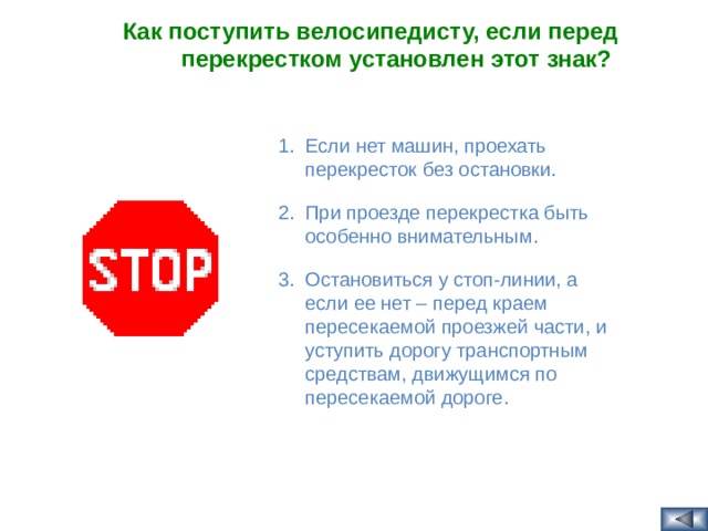Как поступить велосипедисту, если перед перекрестком установлен этот знак?  Если нет машин, проехать перекресток без остановки. При проезде перекрестка быть особенно внимательным. Остановиться у стоп-линии, а если ее нет – перед краем пересекаемой проезжей части, и уступить дорогу транспортным средствам, движущимся по пересекаемой дороге.  