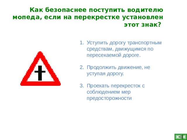 Как безопаснее поступить водителю мопеда, если на перекрестке установлен этот знак?  Уступить дорогу транспортным средствам, движущимся по пересекаемой дороге. Продолжить движение, не уступая дорогу. Проехать перекресток с соблюдением мер предосторожности  