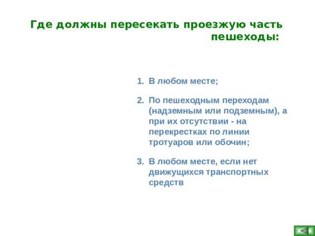 Где должны пересекать проезжую часть пешеходы:  В любом месте; По пешеходным переходам (надземным или подземным), а при их отсутствии - на перекрестках по линии тротуаров или обочин; В любом месте, если нет движущихся транспортных средств   