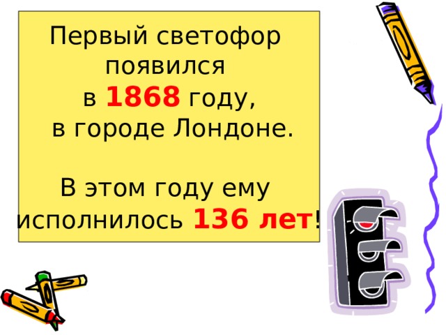 Первый светофор появился в 1868 году,  в городе Лондоне. В этом году ему исполнилось 136 лет ! 
