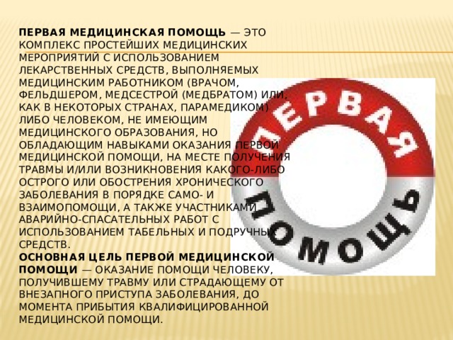 Первая медицинская помощь — это комплекс простейших медицинских мероприятий с использованием лекарственных средств, выполняемых медицинским работником (врачом, фельдшером, медсестрой (медбратом) или, как в некоторых странах, парамедиком) либо человеком, не имеющим медицинского образования, но обладающим навыками оказания первой медицинской помощи, на месте получения травмы и/или возникновения какого-либо острого или обострения хронического заболевания в порядке само- и взаимопомощи, а также участниками аварийно-спасательных работ с использованием табельных и подручных средств.  Основная цель первой медицинской помощи — оказание помощи человеку, получившему травму или страдающему от внезапного приступа заболевания, до момента прибытия квалифицированной медицинской помощи. 