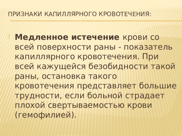 Признаки капиллярного кровотечения:   Медленное истечение крови со всей поверхности раны - показатель капиллярного кровотечения. При всей кажущейся безобидности такой раны, остановка такого кровотечения представляет большие трудности, если больной страдает плохой свертываемостью крови (гемофилией). 