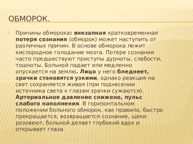 Обморок. Причины обморока : внезапная кратковременная потеря сознания (обморок) может наступить от различных причин. В основе обморока лежит кислородное голодание мозга. Потере сознания часто предшествуют приступы дурноты, слабости, тошноты. Больной падает или медленно опускается на землю . Лицо у него бледнеет, зрачки становятся узкими , однако реакция на свет сохраняется живая (при поднесении источника света к глазам зрачки сужаются). Артериальное давление снижено, пульс слабого наполнения . В горизонтальном положении больного обморок, как правило, быстро прекращается, возвращается сознание, щеки розовеют, больной делает глубокий вдох и открывает глаза. 