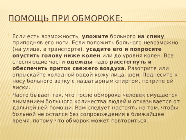 Помощь при обмороке: Если есть возможность, уложите больного на спину , приподняв его ноги. Если положить больного невозможно (на улице, в транспорте), усадите его и попросите опустить голову ниже колен или до уровня колен. Все стесняющие части одежды надо расстегнуть и обеспечить приток свежего воздуха . Разотрите или опрыскайте холодной водой кожу лица, шеи. Поднесите к носу больного ватку с нашатырным спиртом, потрите ей виски. Часто бывает так, что после обморока человек смущается вниманием большого количества людей и отказывается от дальнейшей помощи. Вам следует настоять на том, чтобы больной не остался без сопровождения в ближайшее время, потому что обморок может повториться. 