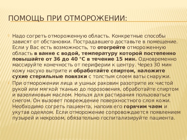 Помощь при отморожении: Надо согреть отмороженную область. Конкретные способы зависят от обстановки. Пострадавшего доставьте в помещение. Если у Вас есть возможность, то отогрейте отмороженную область в ванне с водой, температуру которой постепенно повышайте от 36 до 40 °С в течение 15 мин. Одновременно массируйте конечность от периферии к центру. Через 30 мин кожу насухо вытрите и обработайте спиртом, наложите сухие стерильные повязки с толстым слоем ваты снаружи. При отморожении лица и ушных раковин разотрите их чистой рукой или мягкой тканью до порозовения, обработайте спиртом и вазелиновым маслом. Нельзя для растирания пользоваться снегом. Он вызовет повреждение поверхностного слоя кожи. Необходимо согреть пациента, напоив его горячим чаем и укутав одеялом. Если отморожение сопровождается появлением пузырей и некрозом, обязательно госпитализируйте пациента. 