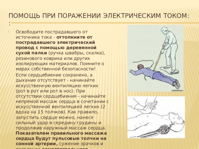 Помощь при поражении электрическим током:  : Освободите пострадавшего от источника тока - оттолкните от пострадавшего электрический провод с помощью деревянной сухой палки (ручка швабры, скалка), резинового коврика или других изолирующих материалов. Помните о мерах собственной безопасности! Если сердцебиение сохранено, а дыхание отсутствует - начинайте искусственную вентиляцию легких (рот в рот или рот в нос). При отсутствии сердцебиения - начинайте непрямой массаж сердца в сочетании с искусственной вентиляцией легких (2 вдоха на 15 толчков). Как правило, запустить сердце можно, нанеся сильный удар в середину грудины и продолжив наружный массаж сердца. Показателем правильного массажа сердца будут пульсовые толчки на сонной артерии, сужение зрачков и появление самостоятельного дыхания . 
