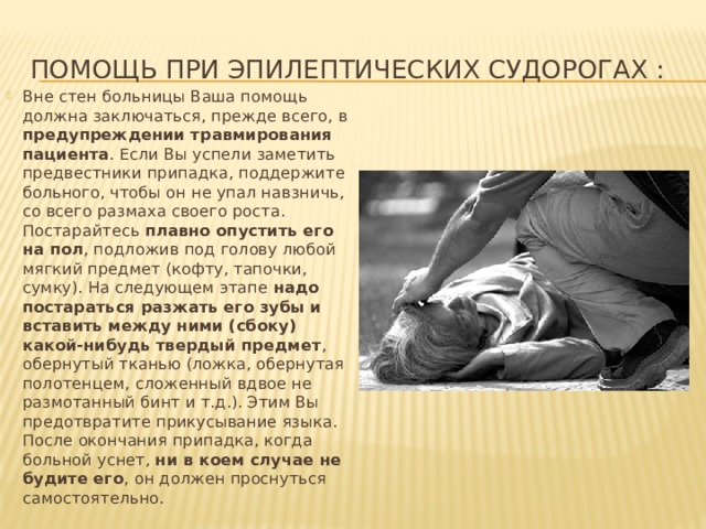 Помощь при эпилептических судорогах : Вне стен больницы Ваша помощь должна заключаться, прежде всего, в предупреждении травмирования пациента . Если Вы успели заметить предвестники припадка, поддержите больного, чтобы он не упал навзничь, со всего размаха своего роста. Постарайтесь плавно опустить его на пол , подложив под голову любой мягкий предмет (кофту, тапочки, сумку). На следующем этапе надо постараться разжать его зубы и вставить между ними (сбоку) какой-нибудь твердый предмет , обернутый тканью (ложка, обернутая полотенцем, сложенный вдвое не размотанный бинт и т.д.). Этим Вы предотвратите прикусывание языка. После окончания припадка, когда больной уснет, ни в коем случае не будите его , он должен проснуться самостоятельно. 