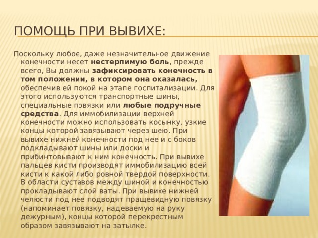Помощь при вывихе: Поскольку любое, даже незначительное движение конечности несет нестерпимую боль , прежде всего, Вы должны зафиксировать конечность в том положении, в котором она оказалась, обеспечив ей покой на этапе госпитализации. Для этого используются транспортные шины, специальные повязки или любые подручные средства . Для иммобилизации верхней конечности можно использовать косынку, узкие концы которой завязывают через шею. При вывихе нижней конечности под нее и с боков подкладывают шины или доски и прибинтовывают к ним конечность. При вывихе пальцев кисти производят иммобилизацию всей кисти к какой либо ровной твердой поверхности. В области суставов между шиной и конечностью прокладывают слой ваты. При вывихе нижней челюсти под нее подводят пращевидную повязку (напоминает повязку, надеваемую на руку дежурным), концы которой перекрестным образом завязывают на затылке. 