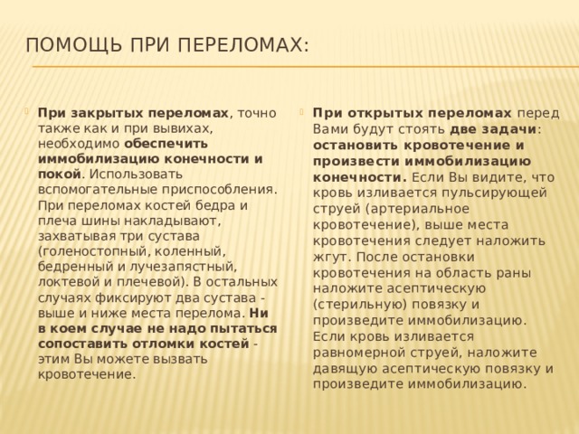 Помощь при переломах:   При закрытых переломах , точно также как и при вывихах, необходимо обеспечить иммобилизацию конечности и покой . Использовать вспомогательные приспособления. При переломах костей бедра и плеча шины накладывают, захватывая три сустава (голеностопный, коленный, бедренный и лучезапястный, локтевой и плечевой). В остальных случаях фиксируют два сустава - выше и ниже места перелома. Ни в коем случае не надо пытаться сопоставить отломки костей - этим Вы можете вызвать кровотечение. При открытых переломах перед Вами будут стоять две задачи : остановить кровотечение и произвести иммобилизацию конечности. Если Вы видите, что кровь изливается пульсирующей струей (артериальное кровотечение), выше места кровотечения следует наложить жгут. После остановки кровотечения на область раны наложите асептическую (стерильную) повязку и произведите иммобилизацию. Если кровь изливается равномерной струей, наложите давящую асептическую повязку и произведите иммобилизацию. 