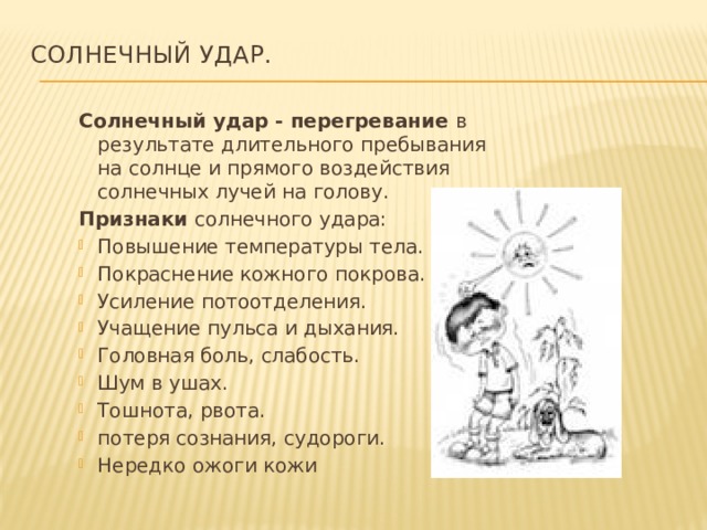 Солнечный удар.   Солнечный удар - перегревание в результате длительного пребывания на солнце и прямого воздействия солнечных лучей на голову. Признаки солнечного удара: Повышение температуры тела. Покраснение кожного покрова. Усиление потоотделения. Учащение пульса и дыхания. Головная боль, слабость. Шум в ушах. Тошнота, рвота. потеря сознания, судороги. Нередко ожоги кожи 