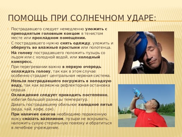 Помощь при солнечном ударе: Пострадавшего следует немедленно уложить с приподнятым головным концом в тенистом месте или прохладном помещении. С пострадавшего нужно снять одежду , уложить и обернуть во влажные простыни или полотенца. На голову пострадавшего положить пузырь со льдом или с холодной водой, или холодный компресс. При перегревании важно в первую очередь охлаждать голову , так как в этом случае особенно страдает центральная нервная система. Нельзя пострадавшего погружать в холодную воду, так как возможна рефлекторная остановка сердца. Охлаждение следует проводить постепенно , избегая большой разницы температур. Давать пострадавшему обильное холодное питье (вода, чай, кофе, сок). При наличие ожогов необходимо пораженную кожу смазать вазелином , пузыри не вскрывать, наложить сухую стерильную повязку и обратиться в лечебное учреждение. 