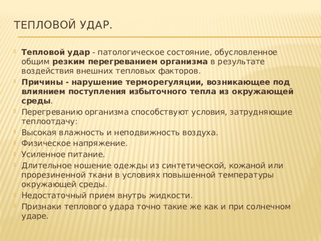 Тепловой удар.   Тепловой удар - патологическое состояние, обусловленное общим резким перегреванием организма в результате воздействия внешних тепловых факторов. Причины - нарушение терморегуляции, возникающее под влиянием поступления избыточного тепла из окружающей среды . Перегреванию организма способствуют условия, затрудняющие теплоотдачу: Высокая влажность и неподвижность воздуха. Физическое напряжение. Усиленное питание. Длительное ношение одежды из синтетической, кожаной или прорезиненной ткани в условиях повышенной температуры окружающей среды. Недостаточный прием внутрь жидкости. Признаки теплового удара точно такие же как и при солнечном ударе. 