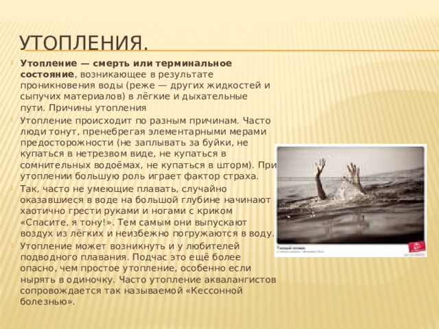 Утопления. Утопление — смерть или терминальное состояние , возникающее в результате проникновения воды (реже — других жидкостей и сыпучих материалов) в лёгкие и дыхательные пути. Причины утопления Утопление происходит по разным причинам. Часто люди тонут, пренебрегая элементарными мерами предосторожности (не заплывать за буйки, не купаться в нетрезвом виде, не купаться в сомнительных водоёмах, не купаться в шторм). При утоплении большую роль играет фактор страха. Так, часто не умеющие плавать, случайно оказавшиеся в воде на большой глубине начинают хаотично грести руками и ногами с криком «Спасите, я тону!». Тем самым они выпускают воздух из лёгких и неизбежно погружаются в воду. Утопление может возникнуть и у любителей подводного плавания. Подчас это ещё более опасно, чем простое утопление, особенно если нырять в одиночку. Часто утопление аквалангистов сопровождается так называемой «Кессонной болезнью». 