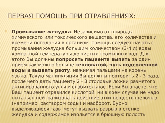Первая помощь при отравлениях: Промывание желудка . Независимо от природы химического или токсического вещества, его количества и времени попадания в организм, помощь следует начать с промывания желудка большим количеством (3-4 л) воды комнатной температуры до чистых промывных вод. Для этого Вы должны попросить пациента выпить за один прием как можно больше тепловатой, чуть подсоленной воды и вызвать рвоту , нажимая пальцами на корень языка. Такую манипуляция Вы должны повторить 2 - 3 раза, после чего дать пациенту 2 - 3 столовые ложки размятого активированного угля и слабительное. Если Вы знаете, что Ваш пациент отравился кислотой, ни в коем случае не надо пытаться нейтрализовать действие этих веществ щелочью (например, раствором соды) и наоборот. Бурно выделяющиеся газы могут вызвать разрыв в стенке желудка и содержимое изольется в брюшную полость. 