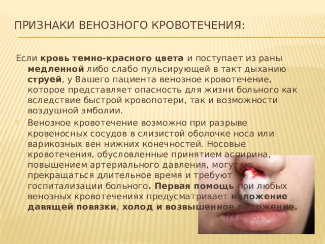 Признаки венозного кровотечения:   Если кровь темно-красного цвета и поступает из раны медленной либо слабо пульсирующей в такт дыханию струей , у Вашего пациента венозное кровотечение, которое представляет опасность для жизни больного как вследствие быстрой кровопотери, так и возможности воздушной эмболии. Венозное кровотечение возможно при разрыве кровеносных сосудов в слизистой оболочке носа или варикозных вен нижних конечностей. Носовые кровотечения, обусловленные принятием аспирина, повышением артериального давления, могут не прекращаться длительное время и требуют госпитализации больного . Первая помощь при любых венозных кровотечениях предусматривает наложение давящей повязки , холод и возвышенное положение. 