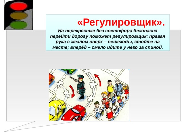 «Регулировщик». На перекрёстке без светофора безопасно перейти дорогу поможет регулировщик: правая рука с жезлом вверх – пешеходы, стойте на месте; вперёд – смело идите у него за спиной. 