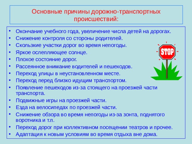 Основные причины дорожно-транспортных  происшествий: Окончание учебного года, увеличение числа детей на дорогах. Снижение контроля со стороны родителей. Скользкие участки дорог во время непогоды. Яркое ослепляющее солнце. Плохое состояние дорог. Рассеянное внимание водителей и пешеходов. Переход улицы в неустановленном месте. Переход перед близко идущим транспортом. Появление пешеходов из-за стоящего на проезжей части транспорта. Подвижные игры на проезжей части. Езда на велосипедах по проезжей части. Снижение обзора во время непогоды из-за зонта, поднятого воротника и т.п. Переход дорог при коллективном посещении театров и прочее. Адаптация к новым условиям во время отдыха вне дома. 