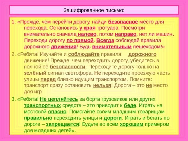 4. Можно, но чуть выждав, пусть проехавшая машина отъедет подальше. А вдруг она скрывает за собой встречную. 5. Когда переходит дорогу целая колонна детей, то держаться за руки безопасно. Когда же переходят двое-трое, так поступать не следует, потому что при появлении опасности дети могут тянуть друг друга в разные стороны и потерять драгоценные секунды. 6. Во время игры можно забыть об опасности, выбежать на дорогу и попасть под машину. 