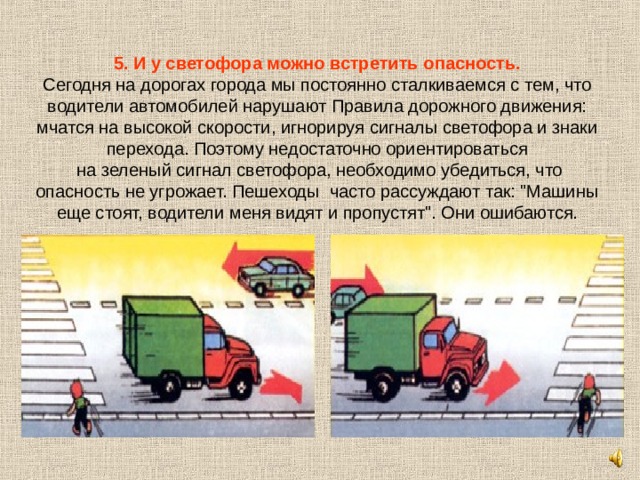 5. И у светофора можно встретить опасность.  Сегодня на дорогах города мы постоянно сталкиваемся с тем, что водители автомобилей нарушают Правила дорожного движения: мчатся на высокой скорости, игнорируя сигналы светофора и знаки перехода. Поэтому недостаточно ориентироваться  на зеленый сигнал светофора, необходимо убедиться, что опасность не угрожает. Пешеходы часто рассуждают так: 