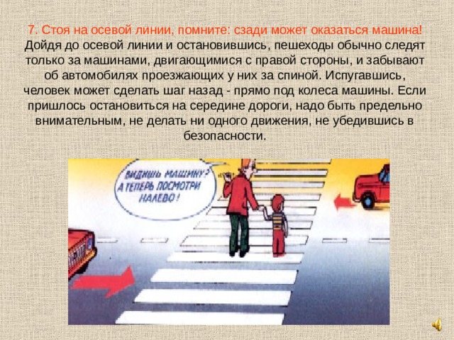 7. Стоя на осевой линии, помните: сзади может оказаться машина!  Дойдя до осевой линии и остановившись, пешеходы обычно следят только за машинами, двигающимися с правой стороны, и забывают об автомобилях проезжающих у них за спиной. Испугавшись, человек может сделать шаг назад - прямо под колеса машины. Если пришлось остановиться на середине дороги, надо быть предельно внимательным, не делать ни одного движения, не убедившись в безопасности. 