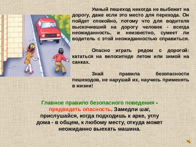  Умный пешеход никогда не выбежит на дорогу, даже если это место для перехода. Он пойдет спокойно, потому что для водителя выскочивший на дорогу человек - всегда неожиданность, и неизвестно, сумеет ли водитель с этой неожиданностью справиться.    Опасно играть рядом с дорогой: кататься на велосипеде летом или зимой на санках.    Знай правила безопасности пешеходов, не нарушай их, научись применять в жизни!  Главное правило безопасного поведения - предвидеть опасность . Замедли шаг, прислушайся, когда подходишь к арке, углу дома - в общем, к любому месту, откуда может неожиданно выехать машина.   