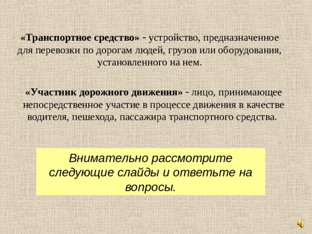 «Транспортное средство»   устройство, предназначенное для перевозки по дорогам людей, грузов или оборудования, установленного на нем. «Участник дорожного движения»   лицо, принимающее непосредственное участие в процессе движения в качестве водителя, пешехода, пассажира транспортного средства. Внимательно рассмотрите следующие слайды и ответьте на вопросы. 