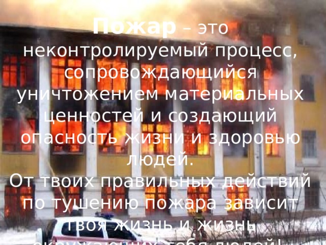 Пожар – это неконтролируемый процесс, сопровождающийся уничтожением материальных ценностей и создающий опасность жизни и здоровью людей. От твоих правильных действий по тушению пожара зависит твоя жизнь и жизнь окружающих тебя людей!  