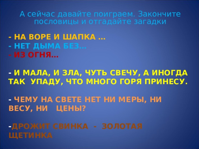 А сейчас давайте поиграем. Закончите пословицы и отгадайте загадки - НА ВОРЕ И ШАПКА …  - НЕТ ДЫМА БЕЗ…  - ИЗ ОГНЯ…   - И МАЛА, И ЗЛА, ЧУТЬ СВЕЧУ, А ИНОГДА ТАК УПАДУ, ЧТО МНОГО ГОРЯ ПРИНЕСУ.   - ЧЕМУ НА СВЕТЕ НЕТ НИ МЕРЫ, НИ ВЕСУ, НИ ЦЕНЫ?   - ДРОЖИТ СВИНКА - ЗОЛОТАЯ ЩЕТИНКА   